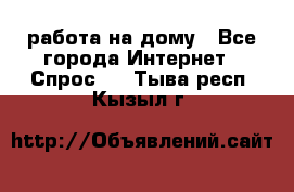 работа на дому - Все города Интернет » Спрос   . Тыва респ.,Кызыл г.